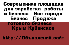 Современная площадка для заработка, работы и бизнеса - Все города Бизнес » Продажа готового бизнеса   . Крым,Кубанское